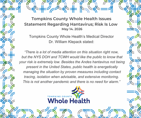Quote block from Hantavirus Press Statement (May 14, 2026):TCWH’s Medical Director Dr. William Klepack stated, “There is a lot of media attention on this situation right now, but the New York State Department of Health and TCWH would like the public to know that your risk is extremely low. Besides the Andes hantavirus not being present in the United States, public health is energetically managing the situation by proven measures including contact tracing, isolation when advisable, and extensive monitoring. This is not another pandemic and there is no need for alarm.”